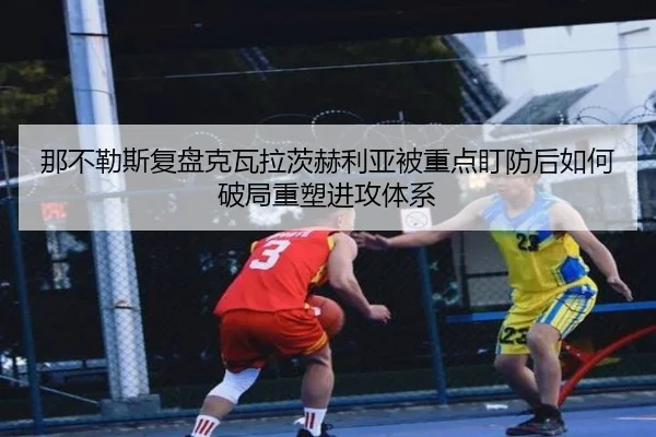 那不勒斯复盘克瓦拉茨赫利亚被重点盯防后如何破局重塑进攻体系