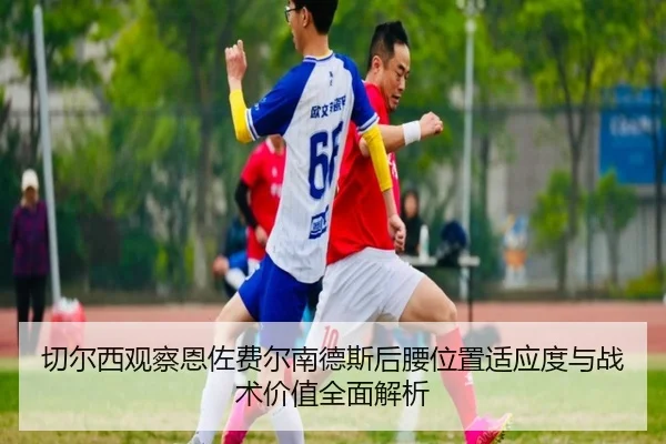 切尔西观察恩佐费尔南德斯后腰位置适应度与战术价值全面解析