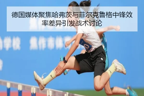 德国媒体聚焦哈弗茨与菲尔克鲁格中锋效率差异引发战术讨论