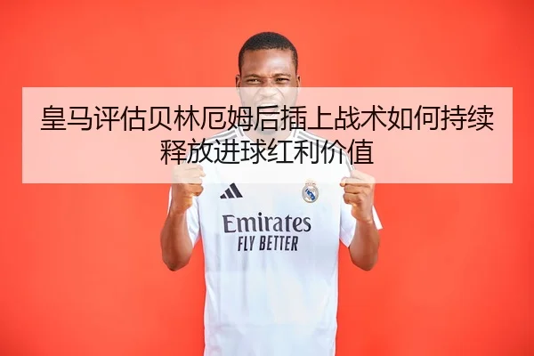 皇马评估贝林厄姆后插上战术如何持续释放进球红利价值